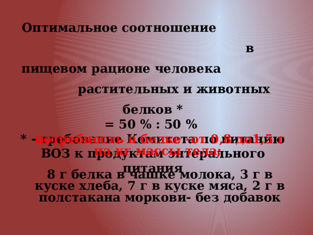 Оптимальное соотношение в пищевом рационе человека растительных и животных белков * = 50 % : 50 % * - требование Комитета по питанию ВОЗ к продуктам энтерального питания потребность в белке -от 0,8 до1,5 г на кг массы тела;  8 г белка в чашке молока, 3 г в куске хлеба, 7 г в куске мяса, 2 г в полстакана моркови- без добавок 