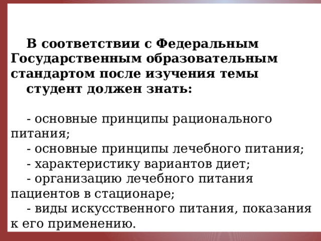     В соответствии с Федеральным Государственным образовательным стандартом после изучения темы студент должен знать:  - основные принципы рационального питания; - основные принципы лечебного питания; - характеристику вариантов диет; - организацию лечебного питания пациентов в стационаре; - виды искусственного питания, показания к его применению. 