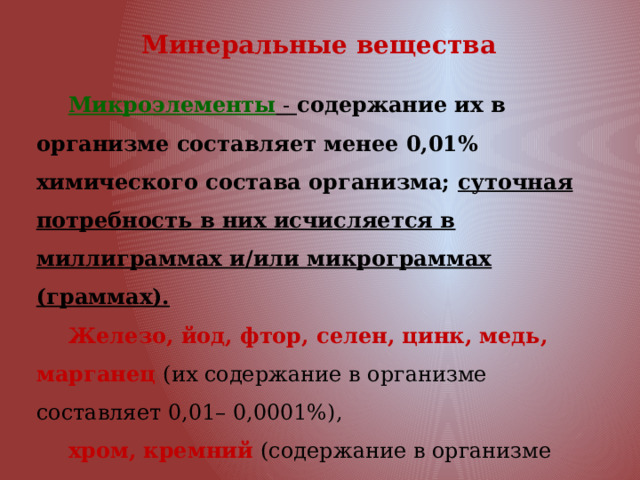 Минеральные вещества Микроэлементы - содержание их в организме составляет менее 0,01% химического состава организма; суточная потребность в них исчисляется в миллиграммах и/или микрограммах (граммах). Железо, йод, фтор, селен, цинк, медь, марганец (их содержание в организме составляет 0,01– 0,0001%), хром, кремний (содержание в организме составляет от 0,0001% и менее). 