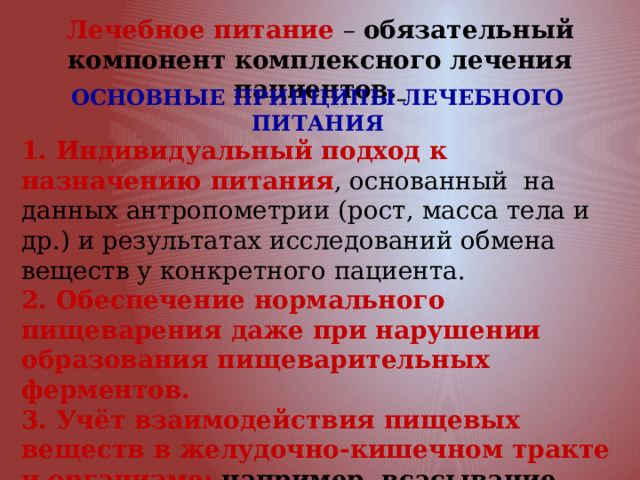 Лечебное питание – обязательный компонент комплексного лечения пациентов.  ОСНОВНЫЕ ПРИНЦИПЫ ЛЕЧЕБНОГО ПИТАНИЯ 1. Индивидуальный подход к назначению питания , основанный на данных антропометрии (рост, масса тела и др.) и результатах исследований обмена веществ у конкретного пациента. 2. Обеспечение нормального пищеварения даже при нарушении образования пищеварительных ферментов. 3. Учёт взаимодействия пищевых веществ в желудочно-кишечном тракте и организме: например, всасывание кальция из кишечника ухудшается при избытке в пище жиров, фосфора, магния, щавелевой кислоты. 