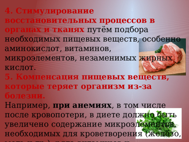 4. Стимулирование восстановительных процессов в органах и тканях путём подбора необходимых пищевых веществ, особенно аминокислот, витаминов, микроэлементов, незаменимых жирных кислот. 5. Компенсация пищевых веществ, которые теряет организм из-за болезни. Например, при анемиях , в том числе после кровопотери, в диете должно быть увеличено содержание микроэлементов, необходимых для кроветворения (железо, медь и др.), ряда витаминов и полноценных белков животного происхождения. 