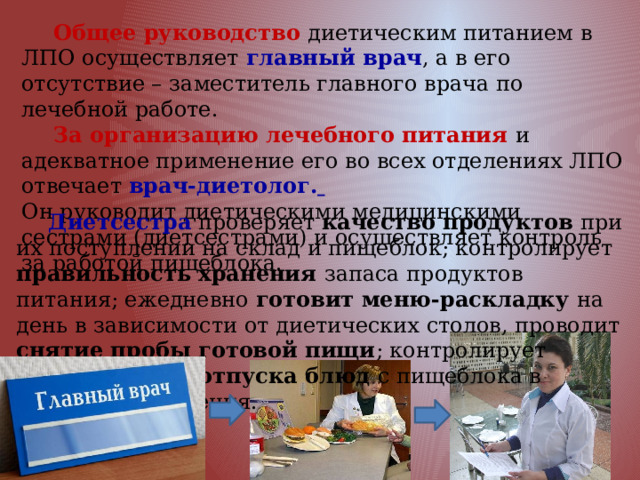  Общее руководство диетическим питанием в ЛПО осуществляет главный врач , а в его отсутствие – заместитель главного врача по лечебной работе.  За организацию лечебного питания и адекватное применение его во всех отделениях ЛПО отвечает врач-диетолог.  Он руководит диетическими медицинскими сестрами (диетсестрами) и осуществляет контроль за работой пищеблока.  Диетсестра проверяет качество продуктов при их поступлении на склад и пищеблок; контролирует правильность хранения запаса продуктов питания; ежедневно готовит меню-раскладку на день в зависимости от диетических столов, проводит снятие пробы готовой пищи ; контролирует правильность отпуска блюд с пищеблока в лечебные отделения. 