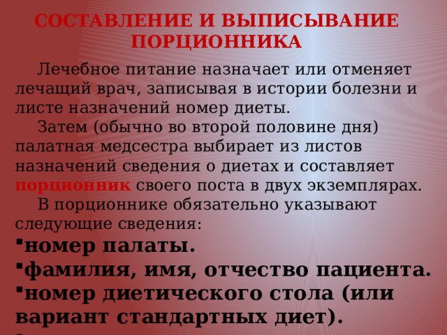 СОСТАВЛЕНИЕ И ВЫПИСЫВАНИЕ ПОРЦИОННИКА  Лечебное питание назначает или отменяет лечащий врач, записывая в истории болезни и листе назначений номер диеты.  Затем (обычно во второй половине дня) палатная медсестра выбирает из листов назначений сведения о диетах и составляет порционник своего поста в двух экземплярах.  В порционнике обязательно указывают следующие сведения: номер палаты. фамилия, имя, отчество пациента. номер диетического стола (или вариант стандартных диет). дата составления порционника. 