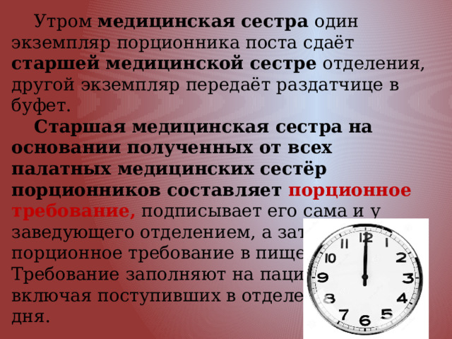  Утром медицинская сестра один экземпляр порционника поста сдаёт старшей медицинской сестре отделения, другой экземпляр передаёт раздатчице в буфет.  Старшая медицинская сестра на основании полученных от всех палатных медицинских сестёр порционников составляет порционное требование,  подписывает его сама и у заведующего отделением, а затем передаёт порционное требование в пищеблок.  Требование заполняют на пациентов, включая поступивших в отделение до 12 ч дня. 