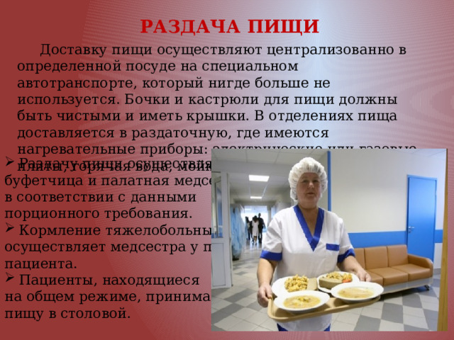  РАЗДАЧА ПИЩИ  Доставку пищи осуществляют централизованно в определенной посуде на специальном автотранспорте, который нигде больше не используется. Бочки и кастрюли для пищи должны быть чистыми и иметь крышки. В отделениях пища доставляется в раздаточную, где имеются нагревательные приборы: электрические или газовые плиты, горячая вода, мойки. Раздачу пищи осуществляют буфетчица и палатная медсестра в соответствии с данными порционного требования. Кормление тяжелобольных осуществляет медсестра у постели пациента. Пациенты, находящиеся на общем режиме, принимают пищу в столовой. 