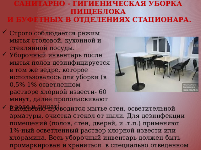 САНИТАРНО - ГИГИЕНИЧЕСКАЯ УБОРКА ПИЩЕБЛОКА  И БУФЕТНЫХ В ОТДЕЛЕНИЯХ СТАЦИОНАРА. Строго соблюдается режим мытья столовой, кухонной и стеклянной посуды. Уборочный инвентарь после мытья полов дезинфицируется в том же ведре, которое использовалось для уборки (в 0,5%-1% осветленном растворе хлорной извести- 60 минут, далее прополаскивают в воде и сушат). Ежедневно проводится мытье стен, осветительной арматуры, очистка стекол от пыли. Для дезинфекции помещений (полов, стен, дверей, и .т.п.) применяют 1%-ный осветленный раствор хлорной извести или хлорамина. Весь уборочный инвентарь должен быть промаркирован и храниться в специально отведенном месте. 