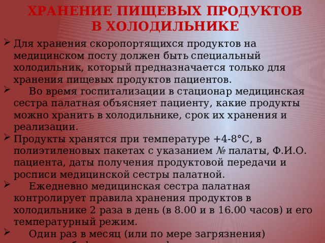  ХРАНЕНИЕ ПИЩЕВЫХ ПРОДУКТОВ  В ХОЛОДИЛЬНИКЕ Для хранения скоропортящихся продуктов на медицинском посту должен быть специальный холодильник, который предназначается только для хране­ния пищевых продуктов пациентов.  Во время госпитализации в стационар медицинская сестра палатная объясняет пациенту, какие продукты можно хранить в холодильнике, срок их хранения и реализации. Продукты хранятся при температуре +4-8°С, в полиэтиленовых пакетах с указанием № палаты, Ф.И.О. пациента, даты полу­чения продуктовой передачи и росписи медицинской сестры палатной.  Ежедневно медицинская сестра палатная контролирует правила хранения продуктов в холодильнике 2 раза в день (в 8.00 и в 16.00 часов) и его темпера­турный режим.  Один раз в месяц (или по мере загрязнения) санитарка-буфетчица по гра­фику размораживает, моет и дезинфицирует холодильники для продуктов, как в буфетной, так и на постах и в палатах.  