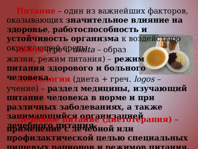  Питание – один из важнейших факторов, оказывающих значительное влияние на здоровье , работоспособность и устойчивость организма к воздействию окружающей среды.   Диета (греч. diaita – образ жизни, режим питания) – режим питания здорового и больного человека.  Диетология (диета + греч. logos – учение) – раздел медицины, изучающий питание человека в норме и при различных заболеваниях, а также занимающийся организацией лечебного питания.  Лечебное питание (диетотерапия) – применение с лечебной или профилактической целью специальных пищевых рационов и режимов питания. 
