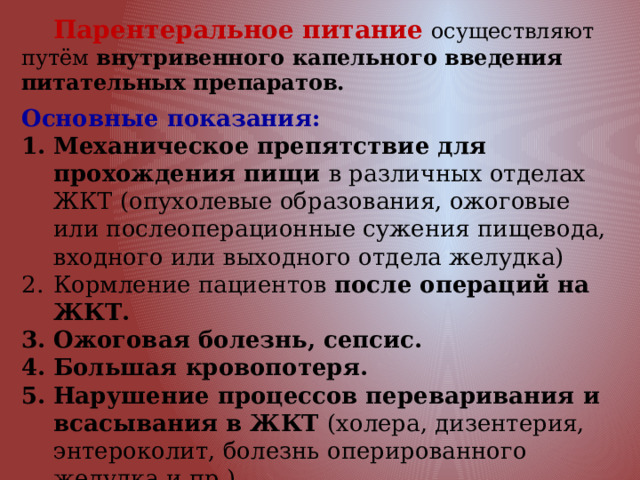  Парентеральное питание  осуществляют путём внутривенного капельного введения питательных препаратов.   Основные показания: Механическое препятствие для прохождения пищи в различных отделах ЖКТ (опухолевые образования, ожоговые или послеоперационные сужения пищевода, входного или выходного отдела желудка) Кормление пациентов после операций на ЖКТ. Ожоговая болезнь, сепсис. Большая кровопотеря. Нарушение процессов переваривания и всасывания в ЖКТ (холера, дизентерия, энтероколит, болезнь оперированного желудка и пр.), Неукротимая рвота. Анорексия и отказ от пищи. 