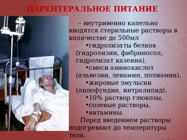 ПАРЕНТЕРАЛЬНОЕ ПИТАНИЕ  – внутривенно капельно вводятся стерильные растворы в количестве до 500мл гидролизаты белков (гидролизин, фибриносол, гидролизат казеина), смеси аминокислот (альвезин, левамин, полиамин), жировые эмульсии (липофундин, интралипид), 10% раствор глюкозы, солевые растворы, витамины.  Перед введением растворы подогревают до температуры тела. Введение продолжается 3-5 часов. 