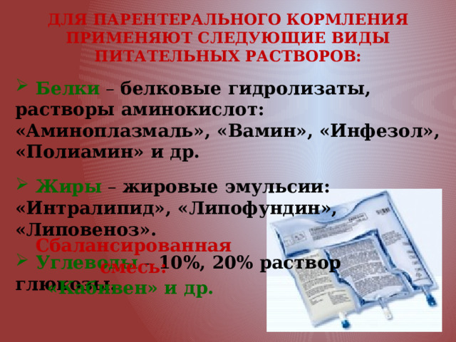 ДЛЯ ПАРЕНТЕРАЛЬНОГО КОРМЛЕНИЯ ПРИМЕНЯЮТ СЛЕДУЮЩИЕ ВИДЫ ПИТАТЕЛЬНЫХ РАСТВОРОВ:   Белки  – белковые гидролизаты, растворы аминокислот: «Аминоплазмаль», «Вамин», «Инфезол», «Полиамин» и др.  Жиры – жировые эмульсии: «Интралипид», «Липофундин», «Липовеноз».  Углеводы – 10%, 20% раствор глюкозы. Сбалансированная смесь: «Кабивен» и др. 