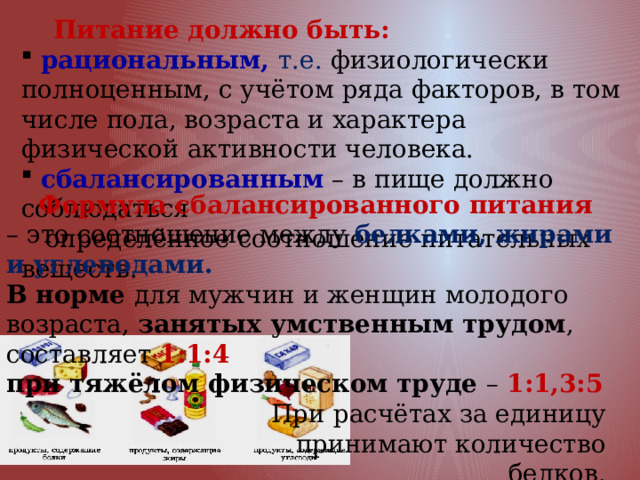  Питание должно быть:  рациональным, т.е. физиологически полноценным, с учётом ряда факторов, в том числе пола, возраста и характера физической активности человека.  сбалансированным – в пище должно соблюдаться  определённое соотношение питательных веществ.  Формула сбалансированного питания – это соотношение между белками, жирами и углеводами. В норме для мужчин и женщин молодого возраста, занятых умственным трудом , составляет 1:1:4 при тяжёлом физическом труде – 1:1,3:5 При расчётах за единицу принимают количество белков. 