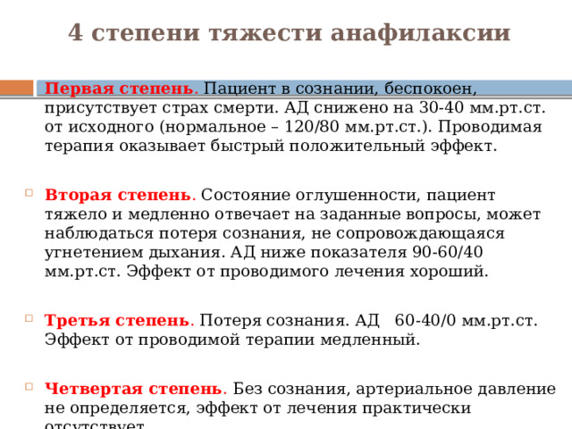 4 степени тяжести анафилаксии   Первая степень . Пациент в сознании, беспокоен, присутствует страх смерти. АД снижено на 30-40 мм.рт.ст. от исходного (нормальное – 120/80 мм.рт.ст.). Проводимая терапия оказывает быстрый положительный эффект. Вторая степень . Состояние оглушенности, пациент тяжело и медленно отвечает на заданные вопросы, может наблюдаться потеря сознания, не сопровождающаяся угнетением дыхания. АД ниже показателя 90-60/40 мм.рт.ст. Эффект от проводимого лечения хороший. Третья степень . Потеря сознания. АД 60-40/0 мм.рт.ст. Эффект от проводимой терапии медленный. Четвертая степень . Без сознания, артериальное давление не определяется, эффект от лечения практически отсутствует. 