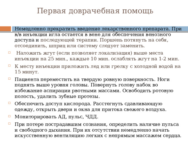 Первая доврачебная помощь   Немедленно прекратить введение лекарственного препарата. При в/в инъекции игла остается в вене для обеспечения венозного доступа и последующей терапии. Поршень потянуть на себя, отсоединить, шприц или систему следует заменить.  Наложить жгут (если позволяет локализация) выше места инъекции на 25 мин., каждые 10 мин. ослаблять жгут на 1-2 мин. К месту инъекции приложить лед или грелку с холодной водой на 15 минут. Пациента переместить на твердую ровную поверхность. Ноги поднять выше уровня головы. Повернуть голову набок во избежание аспирации рвотными массами. Освободить ротовую полость, удалить зубные протезы. Обеспечить доступ кислорода. Расстегнуть сдавливающую одежду, открыть двери и окна для притока свежего воздуха. Мониторировать АД, пульс, ЧДД. При потере пострадавшим сознания, определить наличие пульса и свободного дыхания. При их отсутствии немедленно начать искусственную вентиляцию легких с непрямым массажем сердца. 