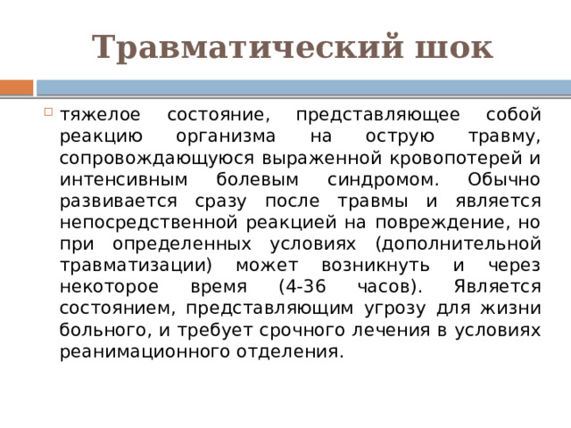 Травматический шок тяжелое состояние, представляющее собой реакцию организма на острую травму, сопровождающуюся выраженной кровопотерей и интенсивным болевым синдромом. Обычно развивается сразу после травмы и является непосредственной реакцией на повреждение, но при определенных условиях (дополнительной травматизации) может возникнуть и через некоторое время (4-36 часов). Является состоянием, представляющим угрозу для жизни больного, и требует срочного лечения в условиях реанимационного отделения. 