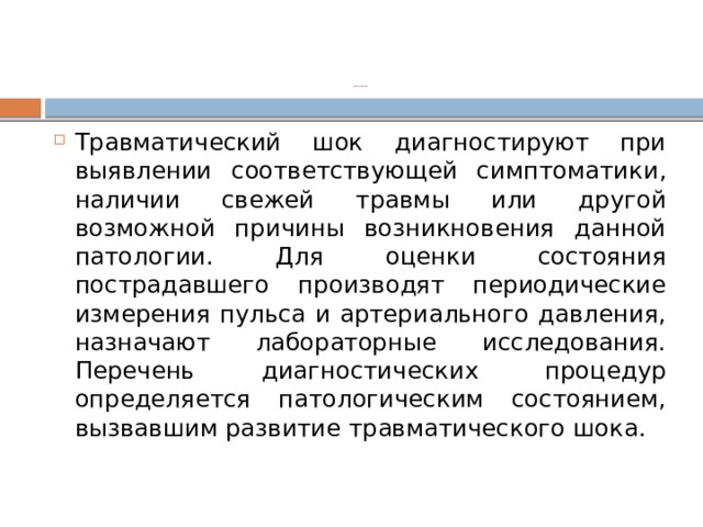 Диагностика   Травматический шок диагностируют при выявлении соответствующей симптоматики, наличии свежей травмы или другой возможной причины возникновения данной патологии. Для оценки состояния пострадавшего производят периодические измерения пульса и артериального давления, назначают лабораторные исследования. Перечень диагностических процедур определяется патологическим состоянием, вызвавшим развитие травматического шока. 