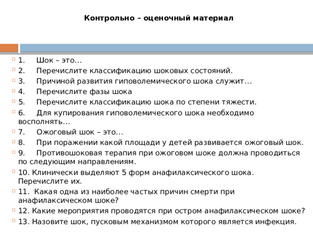 Контрольно – оценочный материал 1.     Шок – это… 2.     Перечислите классификацию шоковых состояний. 3.     Причиной развития гиповолемического шока служит… 4.     Перечислите фазы шока 5.     Перечислите классификацию шока по степени тяжести. 6.     Для купирования гиповолемического шока необходимо восполнять… 7.     Ожоговый шок – это… 8.     При поражении какой площади у детей развивается ожоговый шок. 9.     Противошоковая терапия при ожоговом шоке должна проводиться по следующим направлениям. 10. Клинически выделяют 5 форм анафилаксического шока. Перечислите их. 11.  Какая одна из наиболее частых причин смерти при анафилаксическом шоке? 12. Какие мероприятия проводятся при остром анафилаксическом шоке? 13. Назовите шок, пусковым механизмом которого является инфекция. 