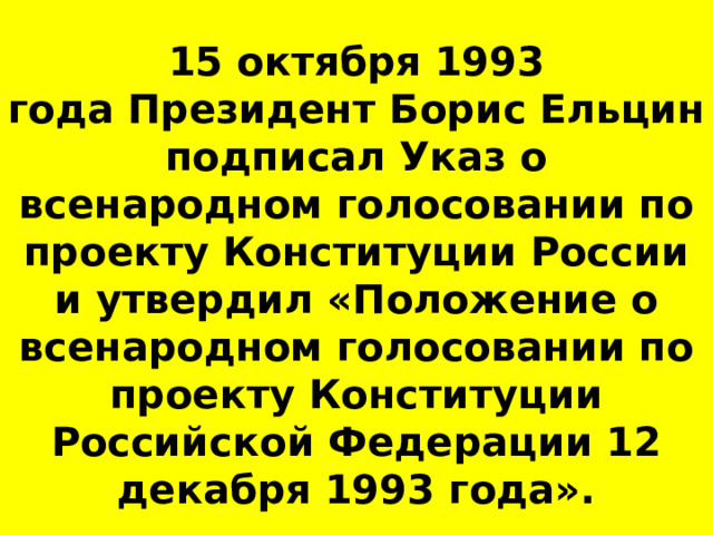15 октября 1993 года Президент Борис Ельцин подписал Указ о всенародном голосовании по проекту Конституции России и утвердил «Положение о всенародном голосовании по проекту Конституции Российской Федерации 12 декабря 1993 года». 