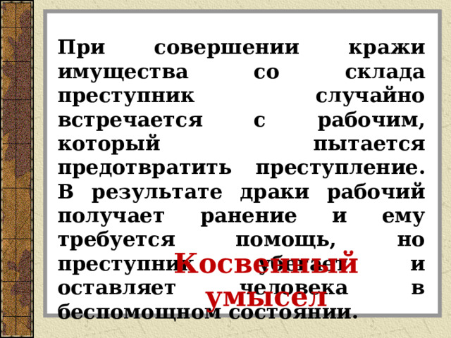 При совершении кражи имущества со склада преступник случайно встречается с рабочим, который пытается предотвратить преступление. В результате драки рабочий получает ранение и ему требуется помощь, но преступник убегает и оставляет человека в беспомощном состоянии. Косвенный умысел 