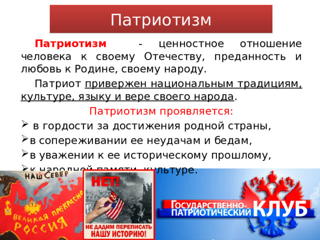 Патриотизм Патриотизм - ценностное отношение человека к своему Отечеству, преданность и любовь к Родине, своему народу. Патриот привержен национальным традициям, культуре, языку и вере своего народа . Патриотизм проявляется:  в гордости за достижения родной страны, в сопереживании ее неудачам и бедам, в уважении к ее историческому прошлому, к народной памяти, культуре. 