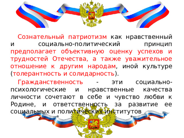 Сознательный патриотизм как нравственный и социально-политический принцип предполагает объективную оценку успехов и трудностей Отечества, а также уважительное отношение к другим народам , иной культуре ( толерантность и солидарность ). Гражданственность - эти социально-психологические и нравственные качества личности сочетают в себе и чувство любви к Родине, и ответственность за развитие ее социальных и политических институтов 