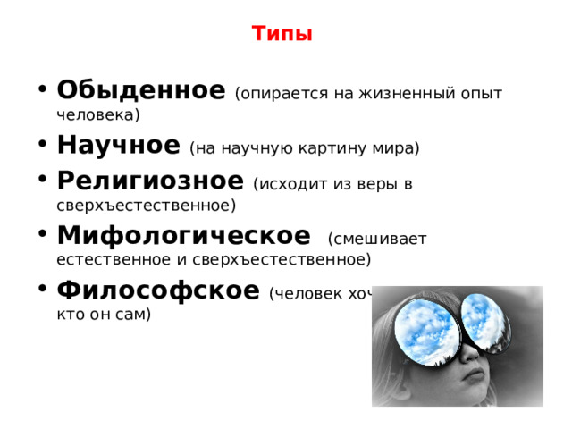 Типы Обыденное  (опирается на жизненный опыт человека) Научное  (на научную картину мира) Религиозное  (исходит из веры в сверхъестественное) Мифологическое  (смешивает естественное и сверхъестественное) Философское  (человек хочет понять это мир, кто он сам) 