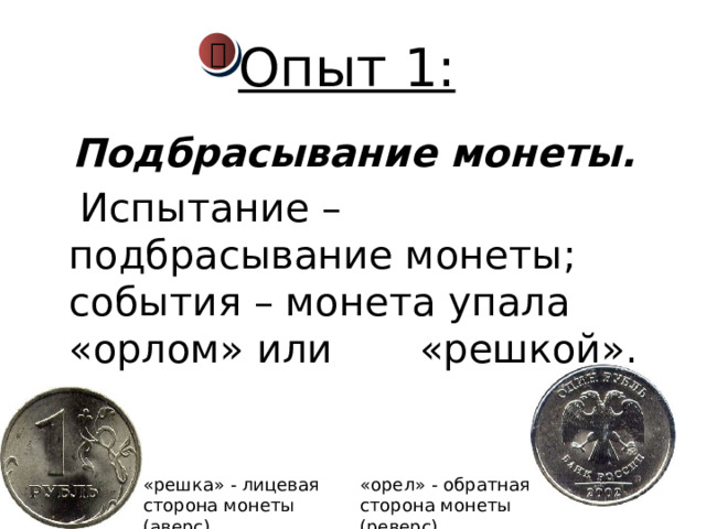 Опыт 1:    Подбрасывание монеты.   Испытание – подбрасывание монеты; события – монета упала «орлом» или «решкой».  «решка» - лицевая сторона монеты (аверс) «орел» - обратная сторона монеты (реверс) 