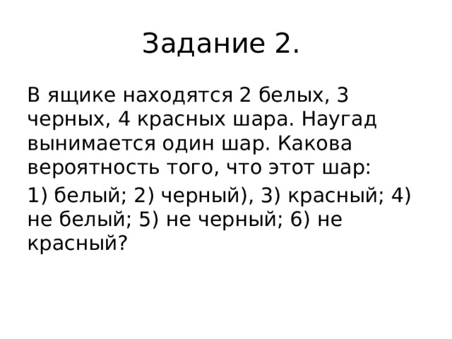 Задание 2. В ящике находятся 2 белых, 3 черных, 4 красных шара. Наугад вынимается один шар. Какова вероятность того, что этот шар: 1) белый; 2) черный), 3) красный; 4) не белый; 5) не черный; 6) не красный? 