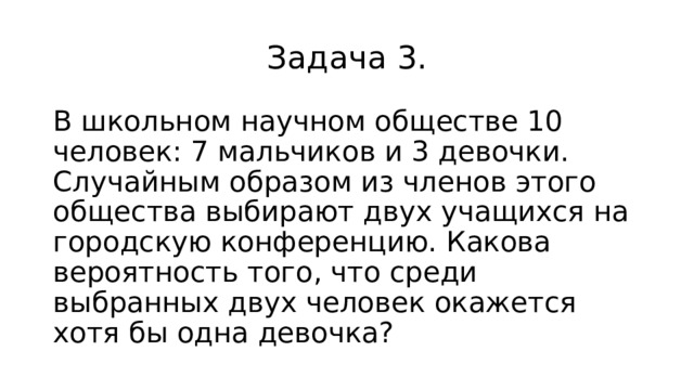 Задача 3. В школьном научном обществе 10 человек: 7 мальчиков и 3 девочки. Случайным образом из членов этого общества выбирают двух учащихся на городскую конференцию. Какова вероятность того, что среди выбранных двух человек окажется хотя бы одна девочка? 