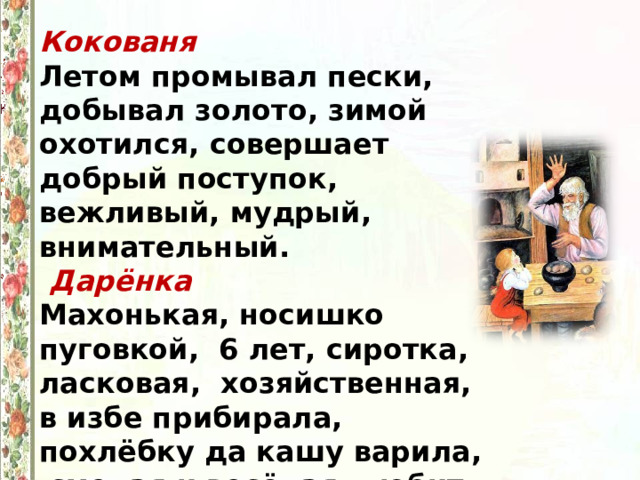 Кокованя  Летом промывал пески, добывал золото, зимой охотился, совершает добрый поступок, вежливый, мудрый, внимательный.  Дарёнка  Махонькая, носишко пуговкой, 6 лет, сиротка, ласковая, хозяйственная, в избе прибирала, похлёбку да кашу варила, смелая и весёлая, любит кошку. 