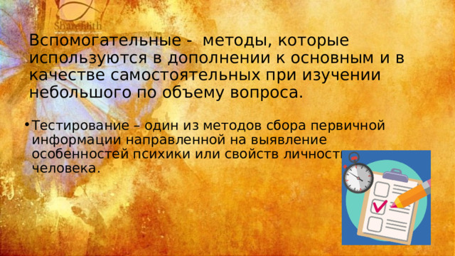 Вспомогательные - методы, которые используются в дополнении к основным и в качестве самостоятельных при изучении небольшого по объему вопроса. Тестирование – один из методов сбора первичной информации направленной на выявление особенностей психики или свойств личности человека. 