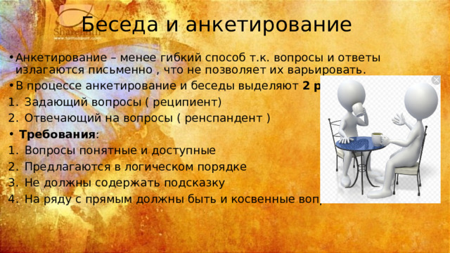 Беседа и анкетирование Анкетирование – менее гибкий способ т.к. вопросы и ответы излагаются письменно , что не позволяет их варьировать. В процессе анкетирование и беседы выделяют 2  роли : Задающий вопросы ( реципиент) Отвечающий на вопросы ( ренспандент )  Требования : Вопросы понятные и доступные Предлагаются в логическом порядке Не должны содержать подсказку На ряду с прямым должны быть и косвенные вопросы 