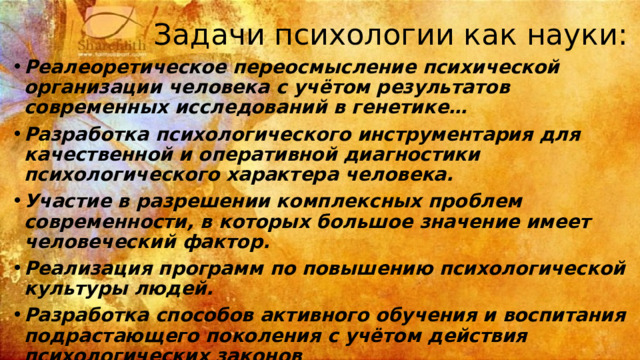 Задачи психологии как науки: Реалеоретическое переосмысление психической организации человека с учётом результатов современных исследований в генетике… Разработка психологического инструментария для качественной и оперативной диагностики психологического характера человека. Участие в разрешении комплексных проблем современности, в которых большое значение имеет человеческий фактор. Реализация программ по повышению психологической культуры людей. Разработка способов активного обучения и воспитания подрастающего поколения с учётом действия психологических законов Реализация прикладных программ в самых различных сферах. Содействие нейтрализации негативных психологических последствий различного рода катастроф.  
