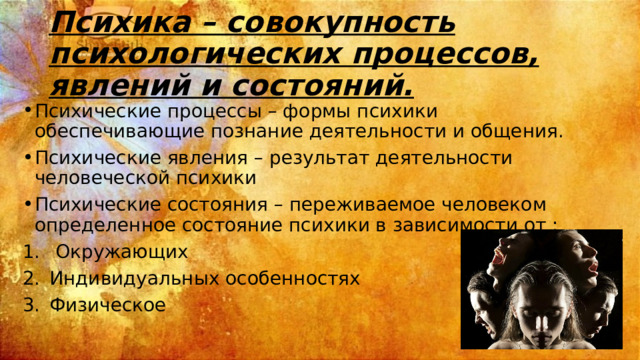 Психика – совокупность психологических процессов, явлений и состояний. Психические процессы – формы психики обеспечивающие познание деятельности и общения. Психические явления – результат деятельности человеческой психики Психические состояния – переживаемое человеком определенное состояние психики в зависимости от :  Окружающих Индивидуальных особенностях Физическое 