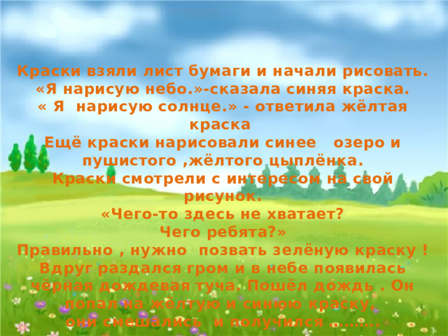 Изобразительное искусство  2 класс Краски взяли лист бумаги и начали рисовать. «Я нарисую небо.»-сказала синяя краска. « Я нарисую солнце.» - ответила жёлтая краска Ещё краски нарисовали синее озеро и пушистого ,жёлтого цыплёнка. Краски смотрели с интересом на свой рисунок. «Чего-то здесь не хватает? Чего ребята?» Правильно , нужно позвать зелёную краску ! Вдруг раздался гром и в небе появилась чёрная дождевая туча. Пошёл дождь . Он попал на жёлтую и синюю краску, они смешались и получился ……….   Тема урока:  « Три основных цвета - жёлтый, красный, синий.  » Автор: Татульян Гаяне Ардашесовна учитель начальных классов МБОУ СОШ № 34 пгт. Джубга Программа: Изобразительное искусство / под руководством Б. М. Неменского Для презентации использованы фотографии из личного архива 