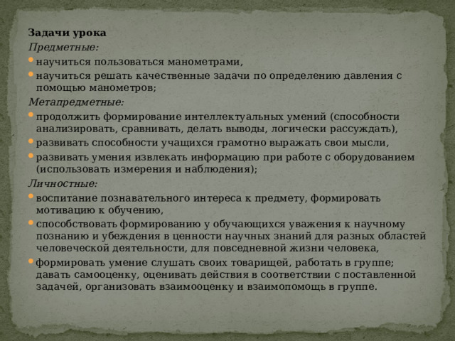 Задачи урока Предметные: научиться пользоваться манометрами, научиться решать качественные задачи по определению давления с помощью манометров; Метапредметные:  продолжить формирование интеллектуальных умений (способности анализировать, сравнивать, делать выводы, логически рассуждать), развивать способности учащихся грамотно выражать свои мысли, развивать умения извлекать информацию при работе с оборудованием (использовать измерения и наблюдения); Личностные:  воспитание познавательного интереса к предмету, формировать мотивацию к обучению, способствовать формированию у обучающихся уважения к научному познанию и убеждения в ценности научных знаний для разных областей человеческой деятельности, для повседневной жизни человека, формировать умение слушать своих товарищей, работать в группе; давать самооценку, оценивать действия в соответствии с поставленной задачей, организовать взаимооценку и взаимопомощь в группе. 