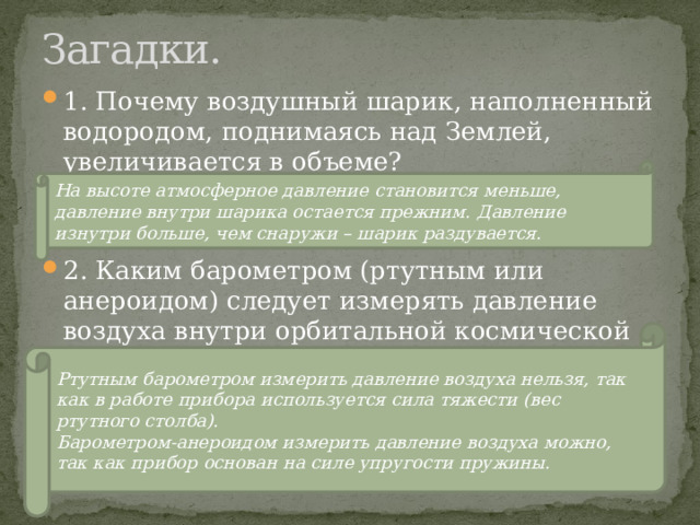 Загадки. 1. Почему воздушный шарик, наполненный водородом, поднимаясь над Землей, увеличивается в объеме? 2. Каким барометром (ртутным или анероидом) следует измерять давление воздуха внутри орбитальной космической станции? На высоте атмосферное давление становится меньше, давление внутри шарика остается прежним. Давление изнутри больше, чем снаружи – шарик раздувается. Ртутным барометром измерить давление воздуха нельзя, так как в работе прибора используется сила тяжести (вес ртутного столба) . Барометром-анероидом измерить давление воздуха можно, так как прибор основан на силе упругости пружины. 