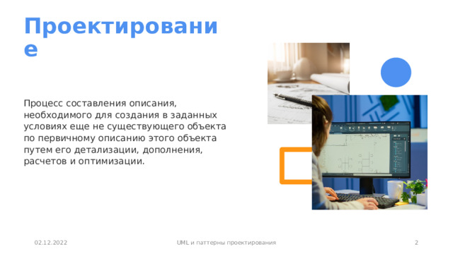 Проектирование Процесс составления описания, необходимого для создания в заданных условиях еще не существующего объекта  по первичному описанию этого объекта путем его детализации, дополнения, расчетов и оптимизации. 02.12.2022 UML и паттерны проектирования 1 1 