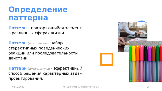 Определение паттерна Паттерн – повторяющийся элемент в различных сферах жизни.   Паттерн  ( психология ) – набор стереотипных поведенческих реакций или последовательности действий.   Паттерн  ( информатика ) – эффективный способ решения характерных задач проектирования. 1 02.12.2022 UML и паттерны проектирования 1 