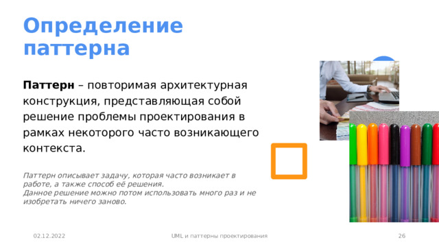 Определение  паттерна Паттерн – повторимая архитектурная конструкция, представляющая собой решение проблемы проектирования в рамках некоторого часто возникающего контекста. Паттерн описывает задачу, которая часто возникает в работе, а также способ её решения.  Данное решение можно потом использовать много раз и не изобретать ничего заново. 1 02.12.2022 UML и паттерны проектирования 1 