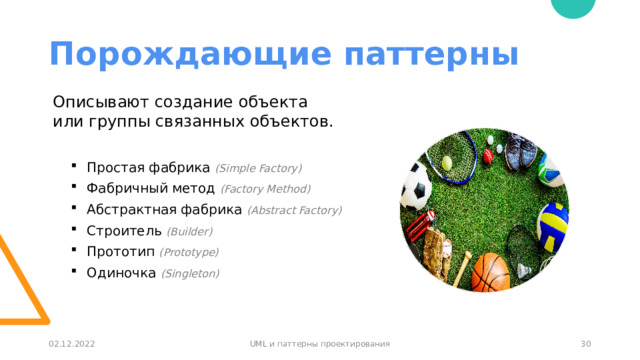 Порождающие паттерны Описывают создание объекта  или группы связанных объектов.  Простая фабрика (Simple Factory)  Фабричный метод (Factory Method)  Абстрактная фабрика (Abstract Factory)  Строитель (Builder)  Прототип (Prototype)  Одиночка (Singleton) 29 02.12.2022 UML и паттерны проектирования 30 