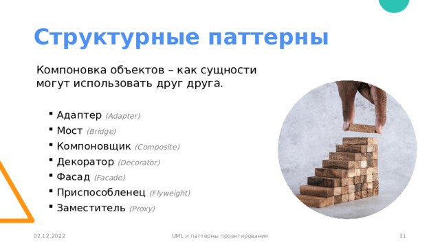Структурные паттерны Компоновка объектов – как сущности могут использовать друг друга. Адаптер (Adapter) Мост (Bridge) Компоновщик (Composite) Декоратор (Decorator) Фасад (Facade) Приспособленец (Flyweight) Заместитель (Proxy) 30 02.12.2022 UML и паттерны проектирования 30 