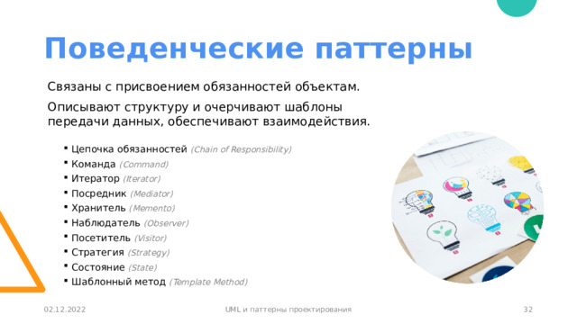 Поведенческие паттерны Связаны с присвоением обязанностей объектам. Описывают структуру и очерчивают шаблоны передачи данных, обеспечивают взаимодействия. Цепочка обязанностей (Chain of Responsibility) Команда (Command) Итератор (Iterator) Посредник (Mediator) Хранитель (Memento) Наблюдатель (Observer) Посетитель (Visitor) Стратегия (Strategy) Состояние (State) Шаблонный метод (Template Method) 30 02.12.2022 UML и паттерны проектирования 30 
