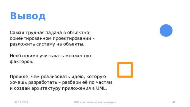 Вывод Самая трудная задача в объектно-ориентированном проектировании – разложить систему на объекты.   Необходимо учитывать множество факторов. Прежде, чем реализовать идею, которую хочешь разработать – разбери её по частям и создай архитектуру приложения в UML.  36 02.12.2022 UML и паттерны проектирования 36 