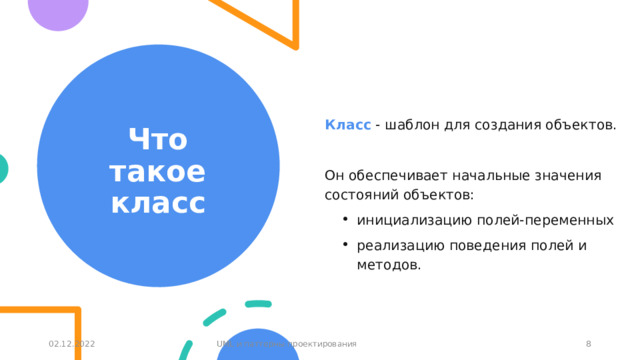 Что такое класс Класс - шаблон для создания объектов. Он обеспечивает начальные значения состояний объектов: инициализацию полей-переменных реализацию поведения полей и методов. 02.12.2022 UML и паттерны проектирования 1 