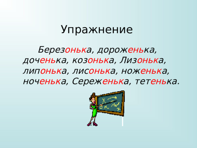 Упражнение  Берез оньк а, дорож ень ка, доч ень ка, коз оньк а, Лиз оньк а, лип оньк а, лис оньк а, нож еньк а, ноч еньк а, Сереж еньк а, тет ень ка. 