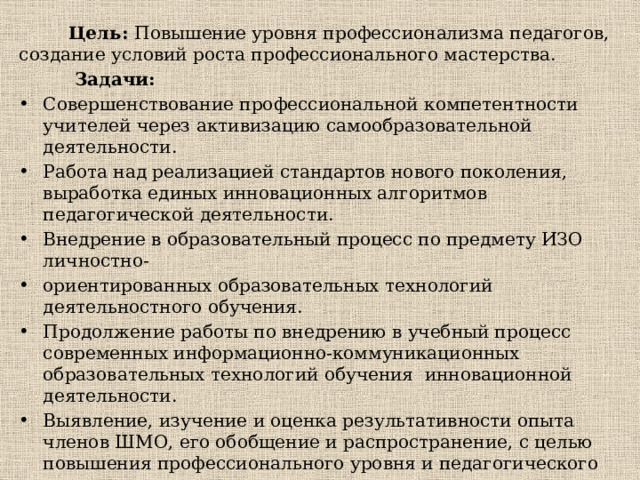  Цель: Повышение уровня профессионализма педагогов, создание условий роста профессионального мастерства.  Задачи: Совершенствование профессиональной компетентности учителей через активизацию самообразовательной деятельности. Работа над реализацией стандартов нового поколения, выработка единых инновационных алгоритмов педагогической деятельности. Внедрение в образовательный процесс по предмету ИЗО личностно- ориентированных образовательных технологий деятельностного обучения. Продолжение работы по внедрению в учебный процесс современных информационно-коммуникационных образовательных технологий обучения инновационной деятельности. Выявление, изучение и оценка результативности опыта членов ШМО, его обобщение и распространение, с целью повышения профессионального уровня и педагогического поиска. 