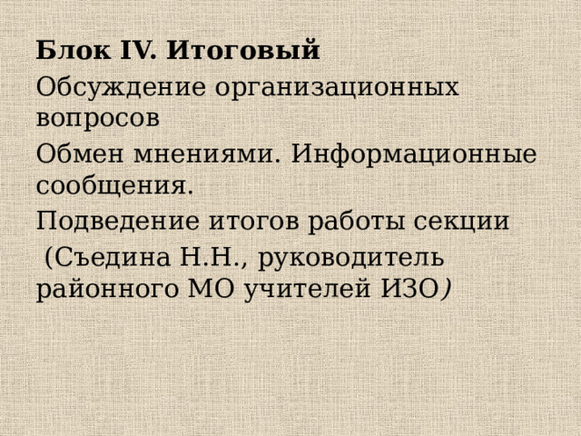 Блок IV. Итоговый Обсуждение организационных вопросов Обмен мнениями. Информационные сообщения. Подведение итогов работы секции  (Съедина Н.Н., руководитель районного МО учителей ИЗО )   