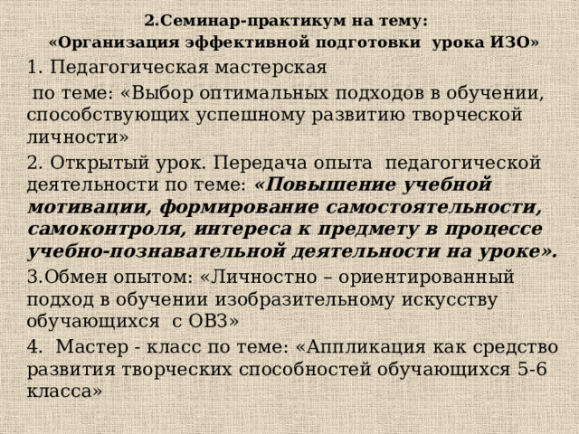 2.Семинар-практикум на тему:   «Организация эффективной подготовки урока ИЗО» 1. Педагогическая мастерская  по теме: «Выбор оптимальных подходов в обучении, способствующих успешному развитию творческой личности» 2. Открытый урок. Передача опыта педагогической деятельности по теме: «Повышение учебной мотивации, формирование самостоятельности, самоконтроля, интереса к предмету в процессе учебно-познавательной деятельности на уроке».  3.Обмен опытом: «Личностно – ориентированный подход в обучении изобразительному искусству обучающихся с ОВЗ» 4. Мастер - класс по теме: «Аппликация как средство развития творческих способностей обучающихся 5-6 класса» 