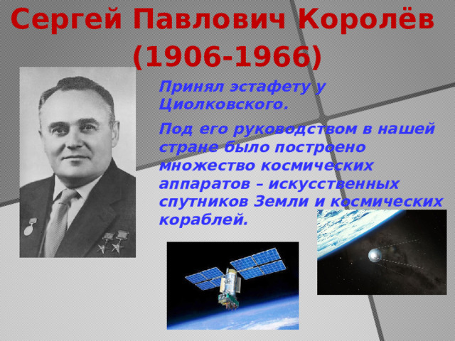 Сергей Павлович Королёв  (1906-1966) Принял эстафету у Циолковского. Под его руководством в нашей стране было построено множество космических аппаратов – искусственных спутников Земли и космических кораблей.  